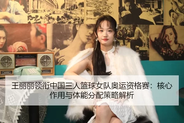 王丽丽领衔中国三人篮球女队奥运资格赛：核心作用与体能分配策略解析