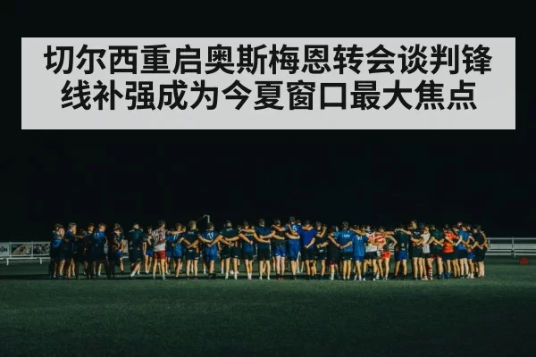 切尔西重启奥斯梅恩转会谈判锋线补强成为今夏窗口最大焦点