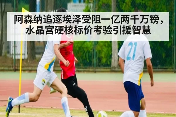 阿森纳追逐埃泽受阻一亿两千万镑,水晶宫硬核标价考验引援智慧